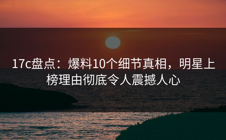 17c盘点:爆料10个细节真相,明星上榜理由彻底令人震撼人心