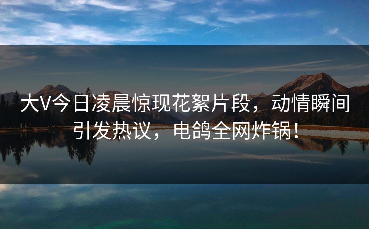 大V今日凌晨惊现花絮片段，动情瞬间引发热议，电鸽全网炸锅！