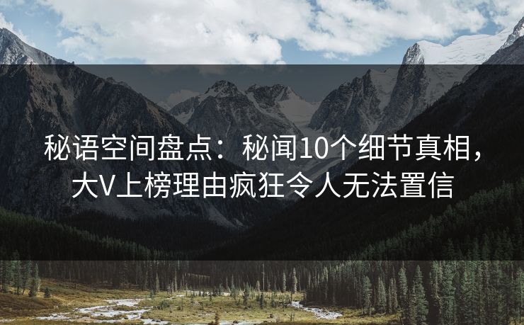 秘语空间盘点:秘闻10个细节真相,大V上榜理由疯狂令人无法置信