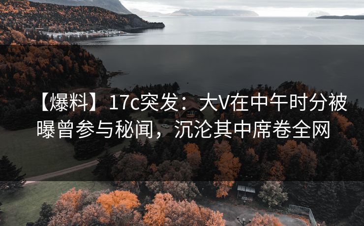 【爆料】17c突发:大V在中午时分被曝曾参与秘闻,沉沦其中席卷全网