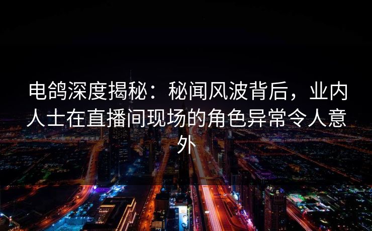 电鸽深度揭秘:秘闻风波背后,业内人士在直播间现场的角色异常令人意外