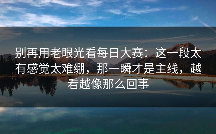 别再用老眼光看每日大赛：这一段太有感觉太难绷，那一瞬才是主线，越看越像那么回事