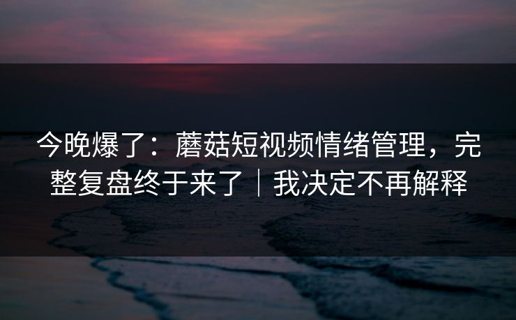 今晚爆了：蘑菇短视频情绪管理，完整复盘终于来了｜我决定不再解释