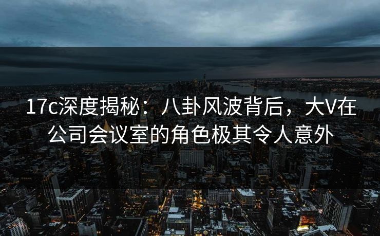 17c深度揭秘：八卦风波背后，大V在公司会议室的角色极其令人意外
