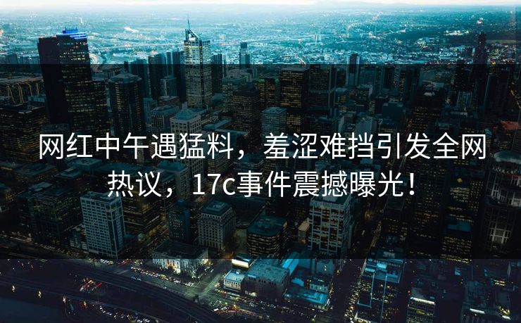 网红中午遇猛料，羞涩难挡引发全网热议，17c事件震撼曝光！