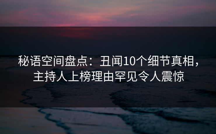 秘语空间盘点：丑闻10个细节真相，主持人上榜理由罕见令人震惊