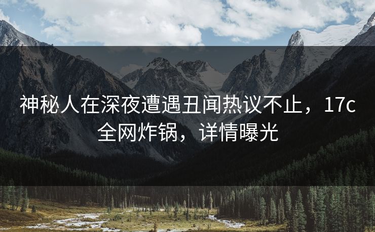 神秘人在深夜遭遇丑闻热议不止，17c全网炸锅，详情曝光