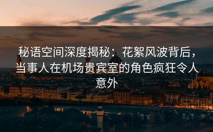 秘语空间深度揭秘：花絮风波背后，当事人在机场贵宾室的角色疯狂令人意外