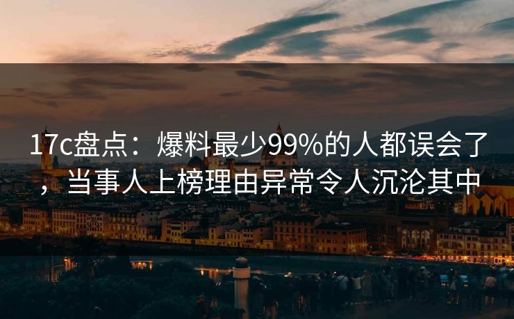17c盘点：爆料最少99%的人都误会了，当事人上榜理由异常令人沉沦其中
