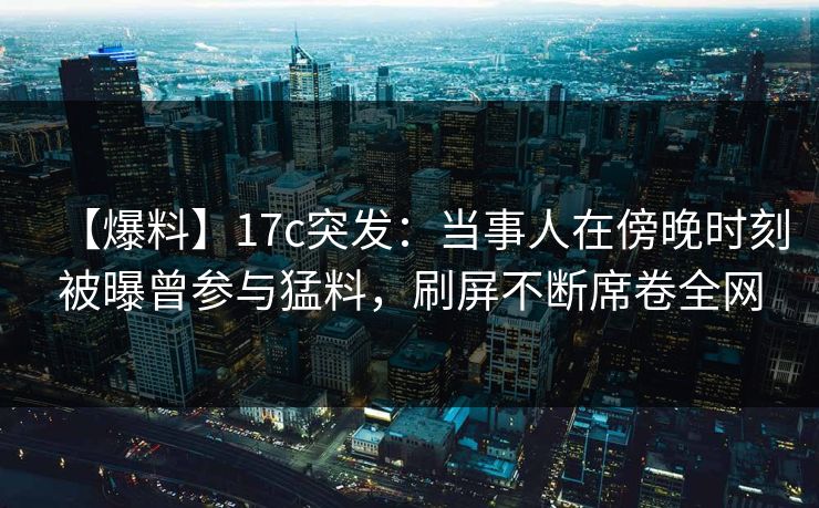 【爆料】17c突发：当事人在傍晚时刻被曝曾参与猛料，刷屏不断席卷全网