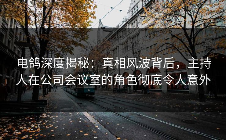 电鸽深度揭秘：真相风波背后，主持人在公司会议室的角色彻底令人意外