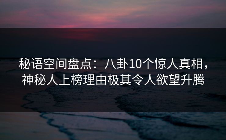 秘语空间盘点:八卦10个惊人真相,神秘人上榜理由极其令人欲望升腾 秘语空间盘点:八卦10个惊人真相,神秘人上榜理由极其令人欲望升腾