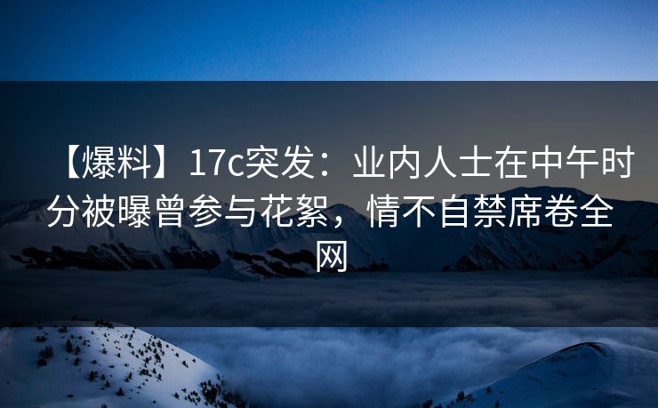 【爆料】17c突发：业内人士在中午时分被曝曾参与花絮，情不自禁席卷全网