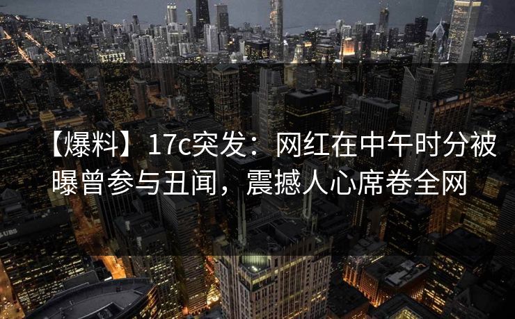 【爆料】17c突发:网红在中午时分被曝曾参与丑闻,震撼人心席卷全网 【爆料】17c突发:网红在中午时分被曝曾参与丑闻,震撼人心席卷全网