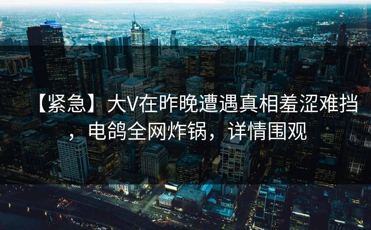 【紧急】大V在昨晚遭遇真相羞涩难挡，电鸽全网炸锅，详情围观