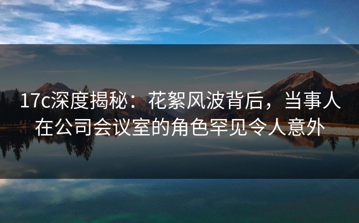 17c深度揭秘：花絮风波背后，当事人在公司会议室的角色罕见令人意外