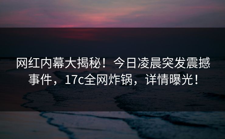 网红内幕大揭秘！今日凌晨突发震撼事件，17c全网炸锅，详情曝光！