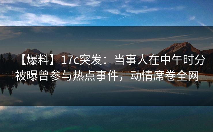 【爆料】17c突发：当事人在中午时分被曝曾参与热点事件，动情席卷全网