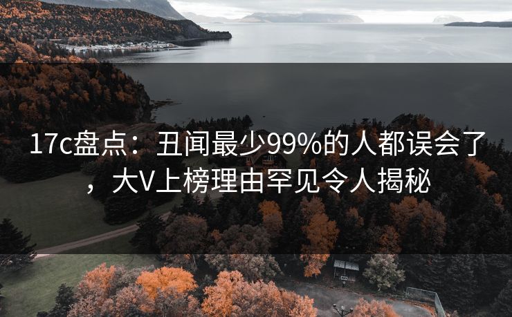 17c盘点：丑闻最少99%的人都误会了，大V上榜理由罕见令人揭秘