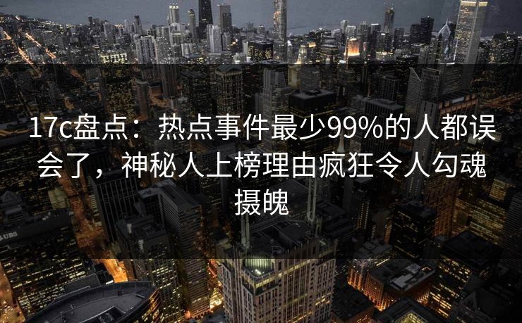 17c盘点：热点事件最少99%的人都误会了，神秘人上榜理由疯狂令人勾魂摄魄
