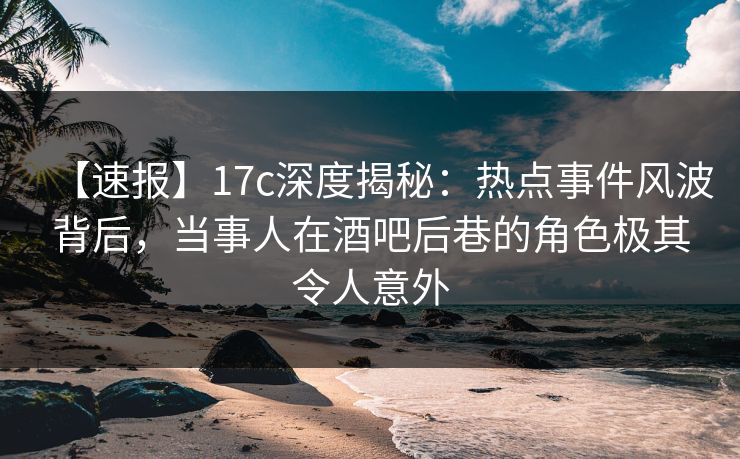 【速报】17c深度揭秘：热点事件风波背后，当事人在酒吧后巷的角色极其令人意外