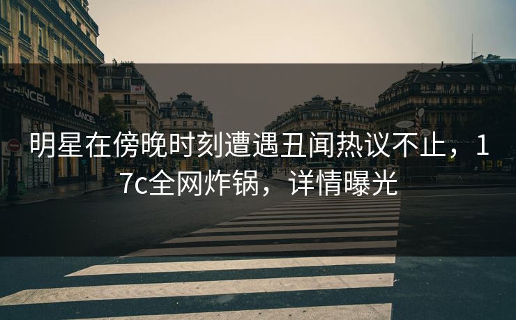 明星在傍晚时刻遭遇丑闻热议不止，17c全网炸锅，详情曝光