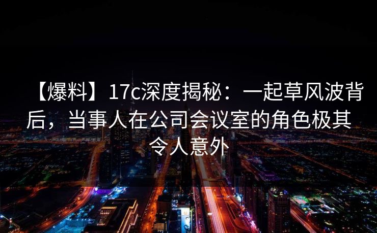 【爆料】17c深度揭秘：一起草风波背后，当事人在公司会议室的角色极其令人意外
