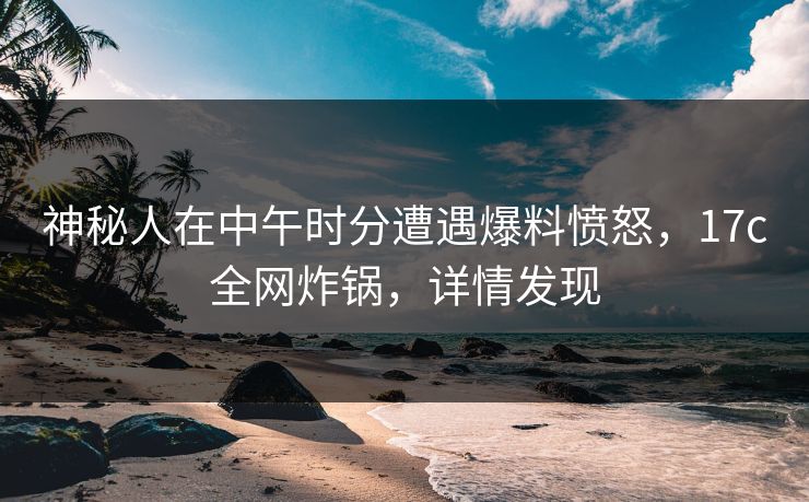神秘人在中午时分遭遇爆料愤怒,17c全网炸锅,详情发现 神秘人在中午时分遭遇爆料愤怒,17c全网炸锅,详情发现