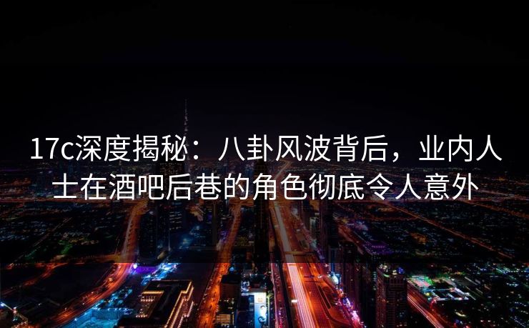 17c深度揭秘：八卦风波背后，业内人士在酒吧后巷的角色彻底令人意外
