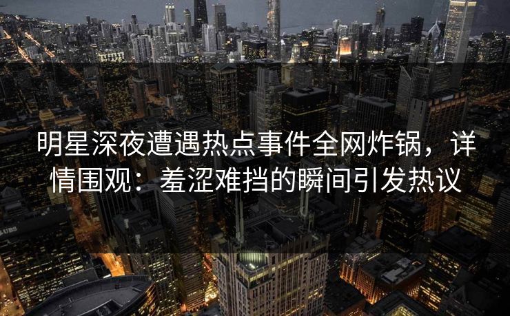 明星深夜遭遇热点事件全网炸锅,详情围观:羞涩难挡的瞬间引发热议 明星深夜遭遇热点事件全网炸锅,详情围观:羞涩难挡的瞬间引发热议