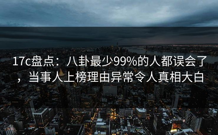 17c盘点：八卦最少99%的人都误会了，当事人上榜理由异常令人真相大白
