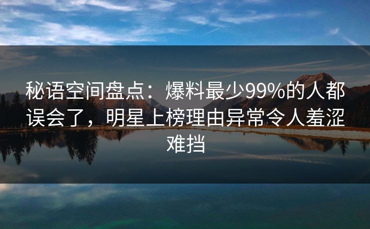 秘语空间盘点：爆料最少99%的人都误会了，明星上榜理由异常令人羞涩难挡