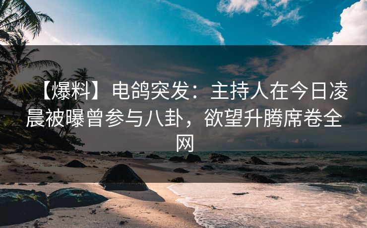 【爆料】电鸽突发：主持人在今日凌晨被曝曾参与八卦，欲望升腾席卷全网