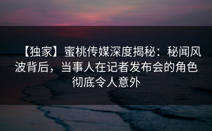 【独家】蜜桃传媒深度揭秘：秘闻风波背后，当事人在记者发布会的角色彻底令人意外