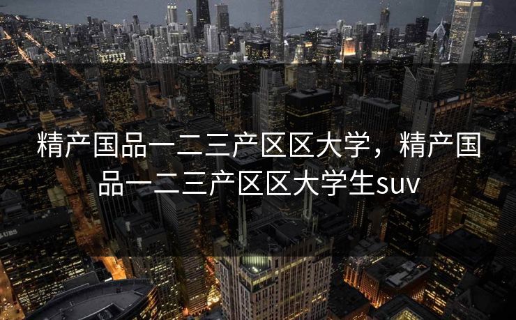 精产国品一二三产区区大学，精产国品一二三产区区大学生suv