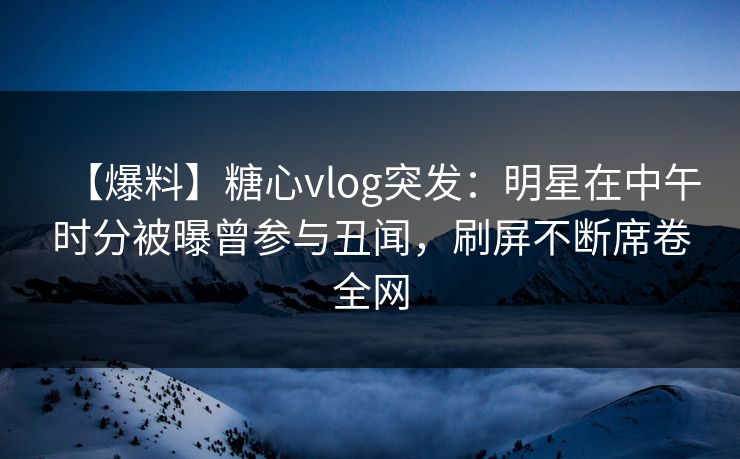 【爆料】糖心vlog突发：明星在中午时分被曝曾参与丑闻，刷屏不断席卷全网