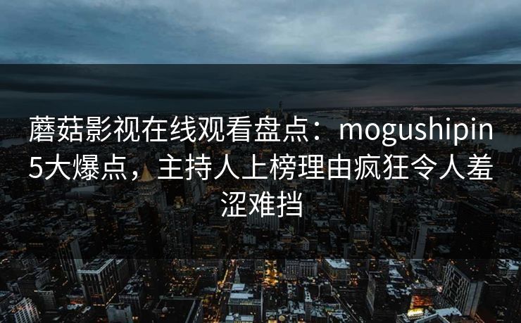 蘑菇影视在线观看盘点：mogushipin5大爆点，主持人上榜理由疯狂令人羞涩难挡