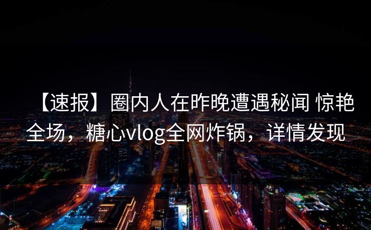 【速报】圈内人在昨晚遭遇秘闻 惊艳全场，糖心vlog全网炸锅，详情发现
