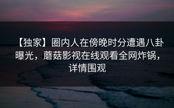 【独家】圈内人在傍晚时分遭遇八卦 曝光，蘑菇影视在线观看全网炸锅，详情围观