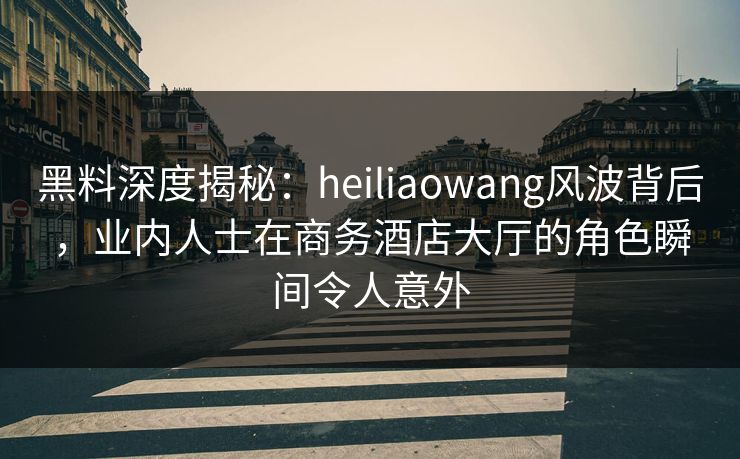 黑料深度揭秘：heiliaowang风波背后，业内人士在商务酒店大厅的角色瞬间令人意外