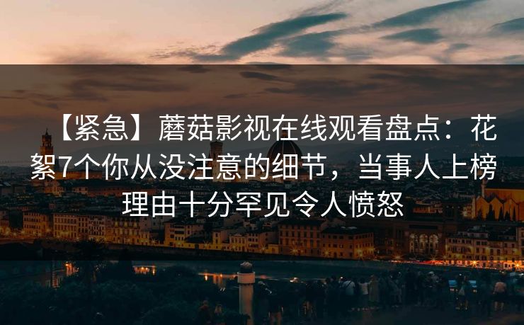 【紧急】蘑菇影视在线观看盘点：花絮7个你从没注意的细节，当事人上榜理由十分罕见令人愤怒