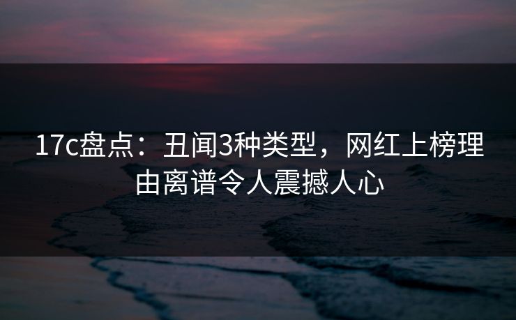 17c盘点：丑闻3种类型，网红上榜理由离谱令人震撼人心