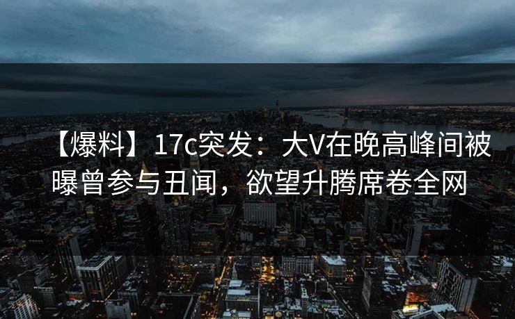 【爆料】17c突发:大V在晚高峰间被曝曾参与丑闻,欲望升腾席卷全网