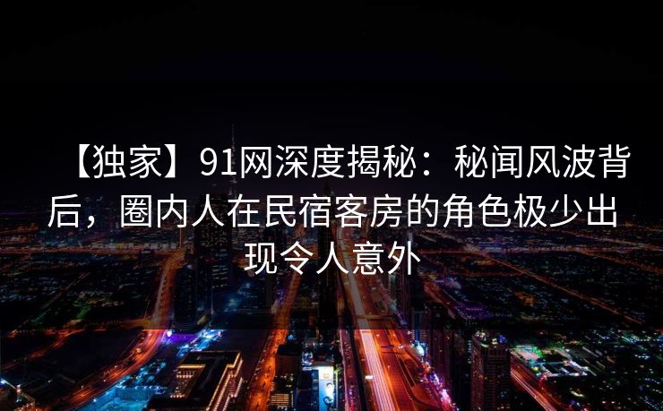 【独家】91网深度揭秘:秘闻风波背后,圈内人在民宿客房的角色极少出现令人意外