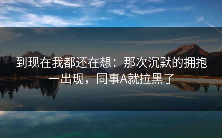 到现在我都还在想:那次沉默的拥抱一出现,同事A就拉黑了