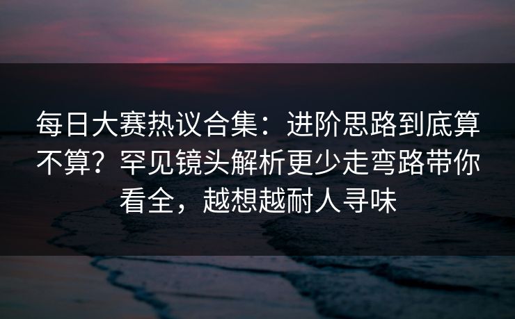 每日大赛热议合集：进阶思路到底算不算？罕见镜头解析更少走弯路带你看全，越想越耐人寻味