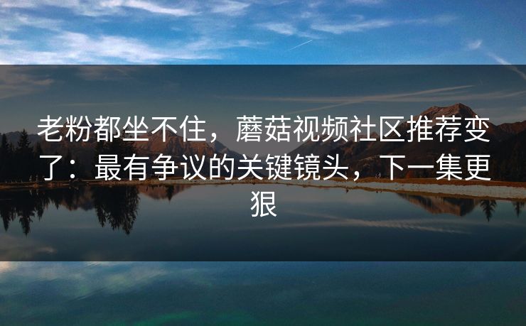 老粉都坐不住,蘑菇视频社区推荐变了:最有争议的关键镜头,下一集更狠