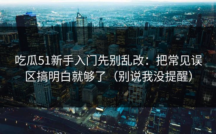 吃瓜51新手入门先别乱改:把常见误区搞明白就够了(别说我没提醒)