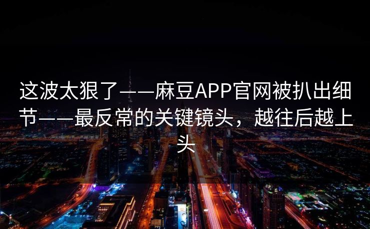 这波太狠了——麻豆APP官网被扒出细节——最反常的关键镜头,越往后越上头