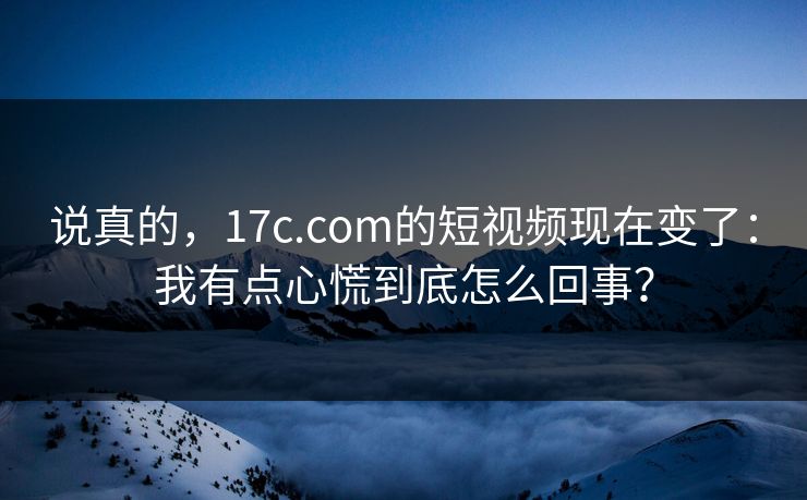 说真的,17c.com的短视频现在变了:我有点心慌到底怎么回事?
